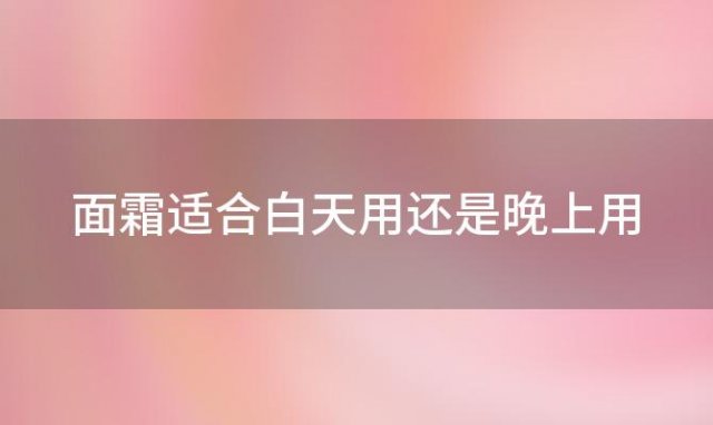 面霜适合白天用还是晚上用「面霜适合白天用还是晚上用比较好」