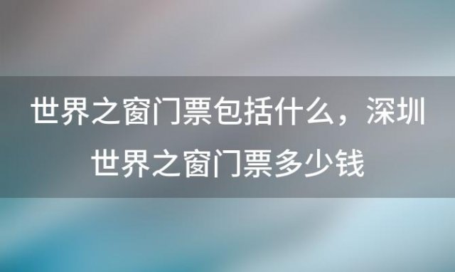 世界之窗门票包括什么 深圳世界之窗门票多少钱