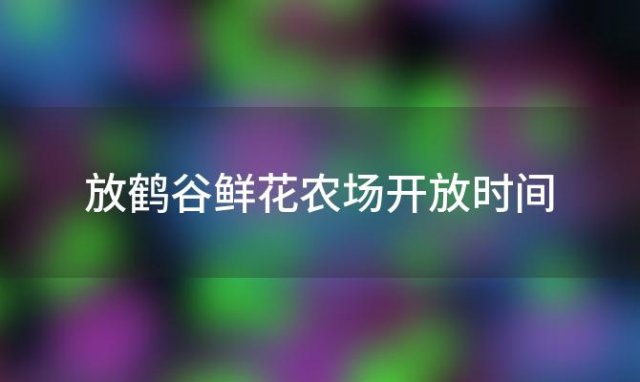 放鹤谷鲜花农场开放时间「放鹤谷鲜花农场」