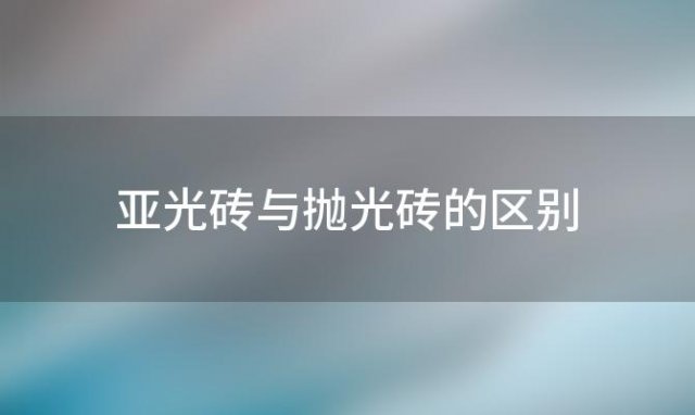 亚光砖与抛光砖的区别「亚光砖和抛光砖的区别」