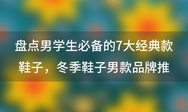 盘点男学生必备的7大经典款鞋子，冬季鞋子男款品牌推荐