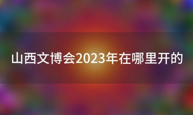 山西文博会2023年在哪里开的「山西文博会2023年在哪里开始」