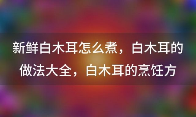 新鲜白木耳怎么煮，白木耳的做法大全 白木耳的烹饪方法