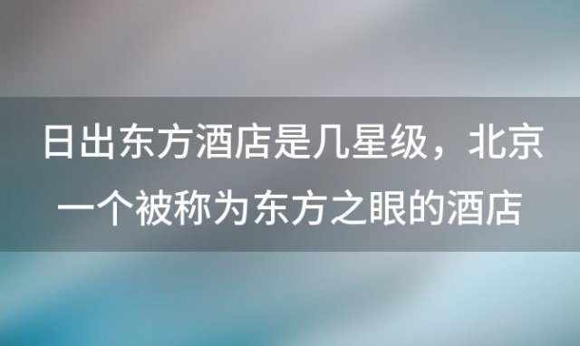 日出东方酒店是几星级 北京一个被称为东方之眼的酒店叫什么名字