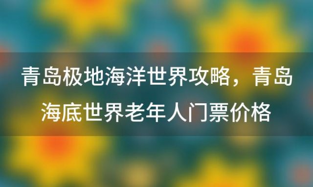 青岛极地海洋世界攻略，青岛海底世界老年人门票价格