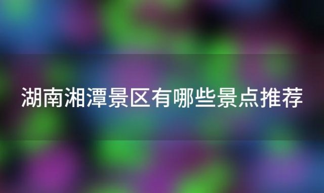 湖南湘潭景区有哪些景点推荐「湘潭景区有哪些景点推荐一下」