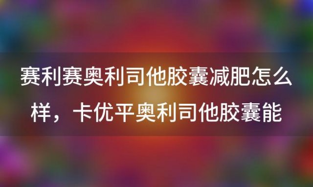 赛利赛奥利司他胶囊减肥怎么样 卡优平奥利司他胶囊能减肥吗