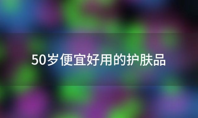 50岁便宜好用的护肤品「50岁女人用什么牌子的护肤品」