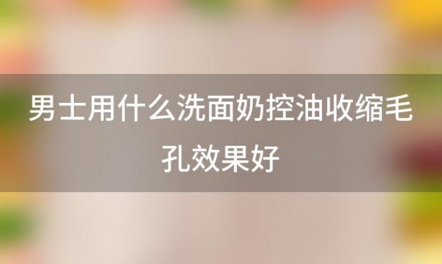 男士用什么洗面奶控油收缩毛孔效果好