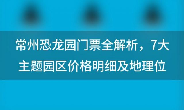 常州恐龙园门票全解析：7大主题园区价格明细及地理位置一览