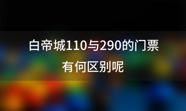 白帝城110与290的门票有何区别呢「白帝城60岁门票价格」