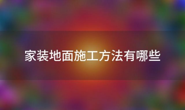 家装地面施工方法有哪些「家装地面施工方法有哪几种」