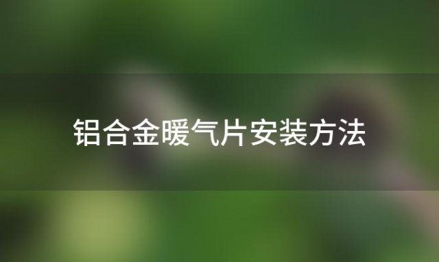 铝合金暖气片安装方法「铝合金暖气片的优缺点」