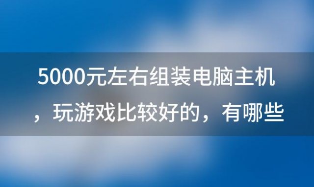 5000元左右组装电脑主机 玩游戏比较好的 有哪些配置推荐 5000元能配什么电脑配