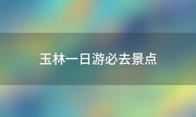 玉林一日游必去景点(玉林地区一日游景点)