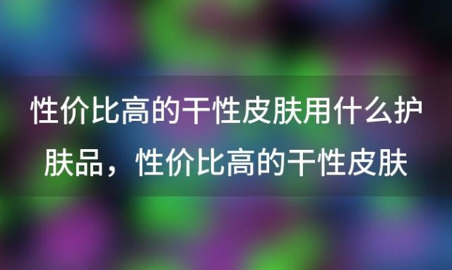 性价比高的干性皮肤用什么护肤品？性价比高的干性皮肤用什么护肤品比较好