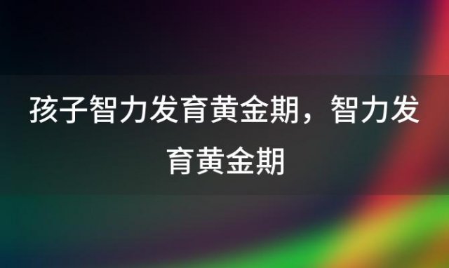 孩子智力发育黄金期 智力发育黄金期