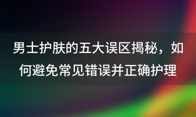 男士护肤的五大误区揭秘：如何避免常见错误并正确护理肌肤