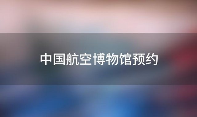 中国航空博物馆预约「中国航空博物馆要预约门票吗」