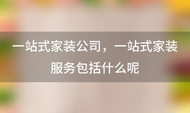 一站式家装公司 一站式家装服务包括什么呢