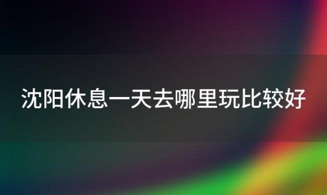 沈阳休息一天去哪里玩比较好 沈阳自驾游一天适合去哪里