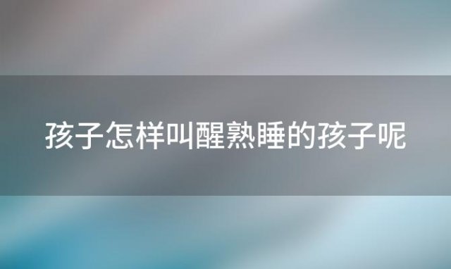 孩子怎样叫醒熟睡的孩子呢「孩子怎样叫醒熟睡的孩子睡觉」