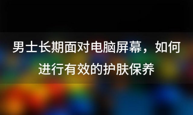 男士长期面对电脑屏幕，如何进行有效的护肤保养？