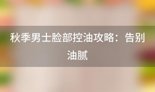 秋季男士脸部控油攻略：告别油腻，迎接清爽