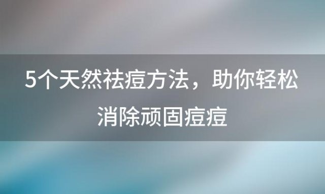 5个天然祛痘方法，助你轻松消除顽固痘痘