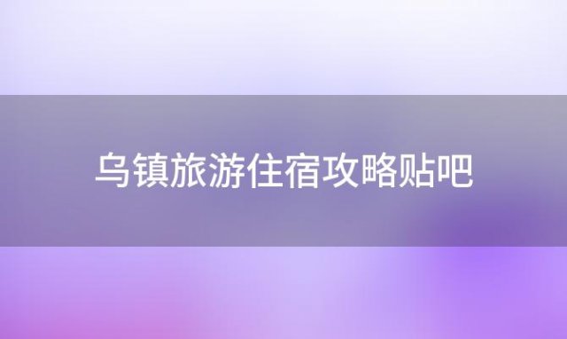 乌镇旅游住宿攻略贴吧「乌镇旅游攻略住宿推荐」