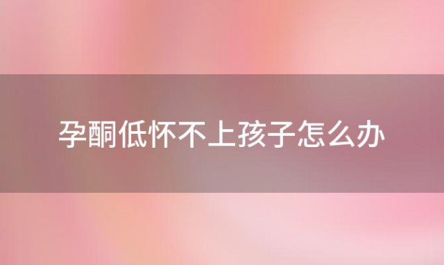 孕酮低怀不上孩子怎么办「女性怀不上孩子怎么办」