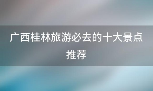 广西桂林旅游必去的十大景点推荐 广西桂林十大旅游景点