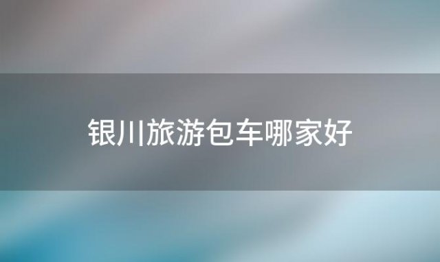 银川旅游包车哪家好「银川旅游包车师傅」