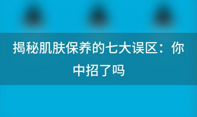 揭秘肌肤保养的七大误区：你中招了吗？