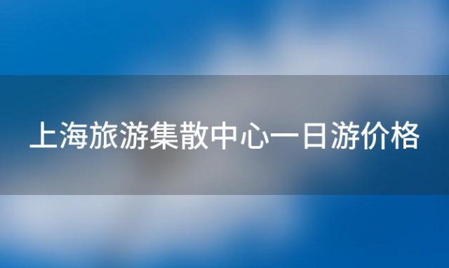 上海旅游集散中心一日游价格，上海旅游集散中心一日游多少钱