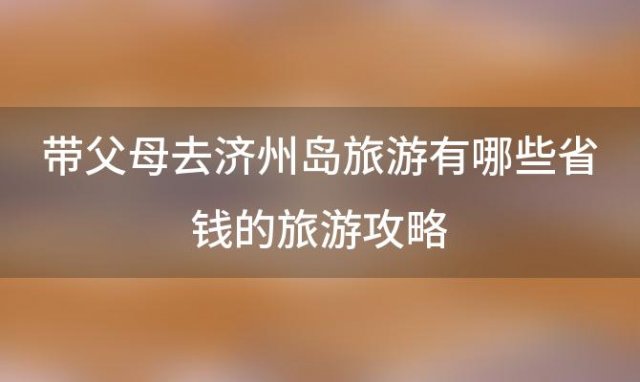 带父母去济州岛旅游有哪些省钱的旅游攻略「美食、景点、购物全面指南」