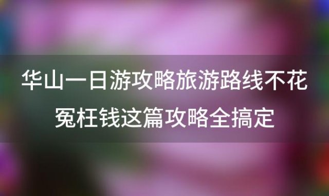 华山一日游攻略/旅游路线不花冤枉钱这篇攻略全搞定