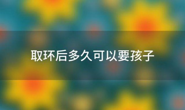 取环后多久可以要孩子「正常取环多久可以怀孕吗取环十天怀孕怎么办」