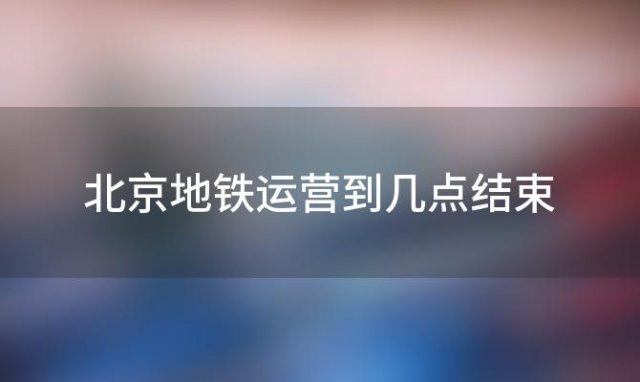 北京地铁运营到几点结束「北京地铁几点开始运营几点结束」