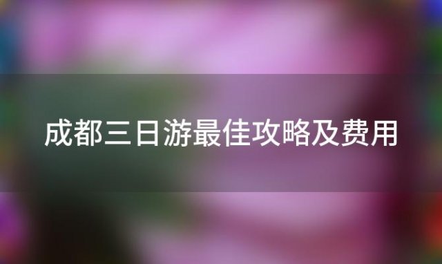 成都三日游最佳攻略及费用「成都旅游攻略自由行攻略3天/5天景点线路推荐」