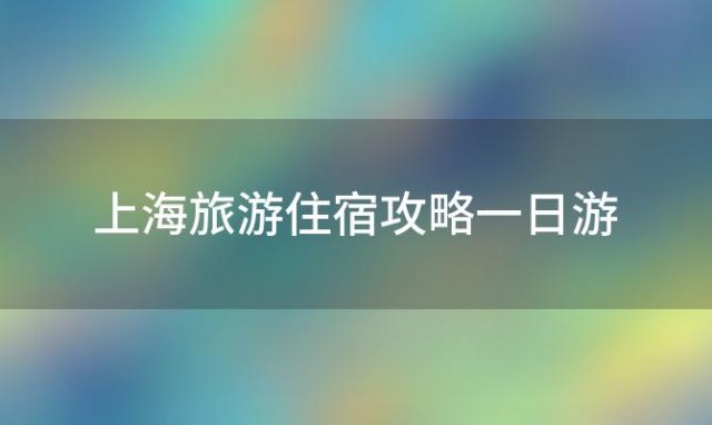 上海旅游住宿攻略一日游(上海旅游住宿攻略大全)