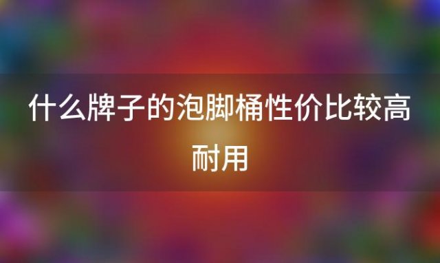 什么牌子的泡脚桶性价比较高耐用(什么牌子的泡脚桶好用)