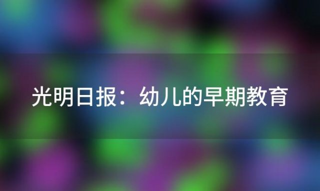 光明日报:幼儿的早期教育「论幼儿早期教育的重要性」