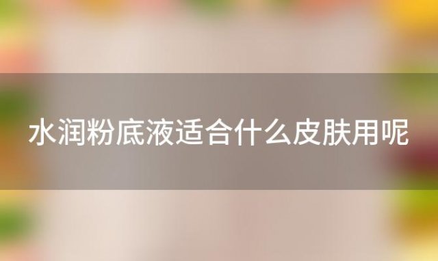 水润粉底液适合什么皮肤用呢「水润粉底液适合什么人」