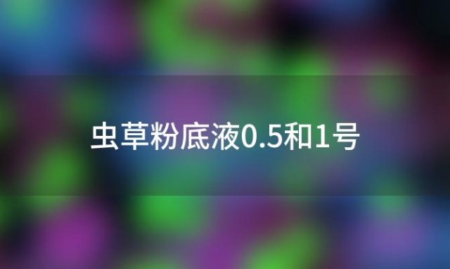 虫草粉底液0.5和1号「虫草粉底液0.5色号是哪一款」