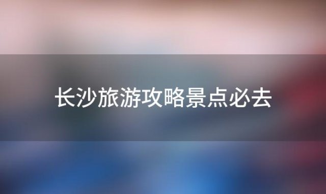 长沙旅游攻略景点必去「长沙亲子游玩攻略」