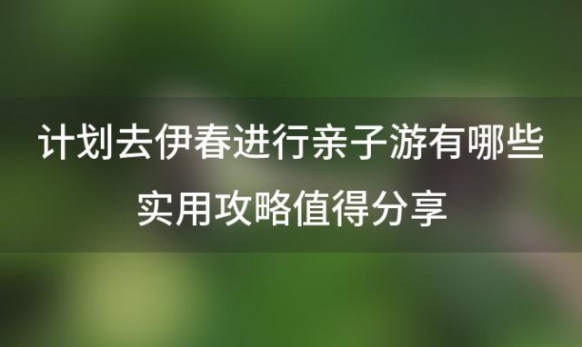 计划去伊春进行亲子游有哪些实用攻略值得分享