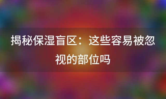 揭秘保湿盲区：这些容易被忽视的部位吗？