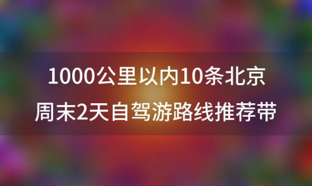 1000公里以内10条北京周末2天自驾游路线推荐带上家人想去就去