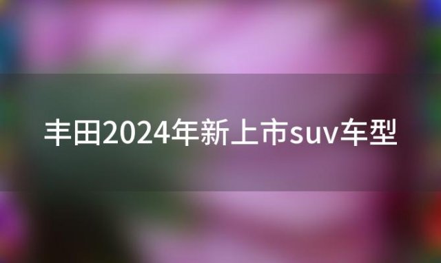 丰田2024年新上市suv车型 吉利2024年新车上市车型